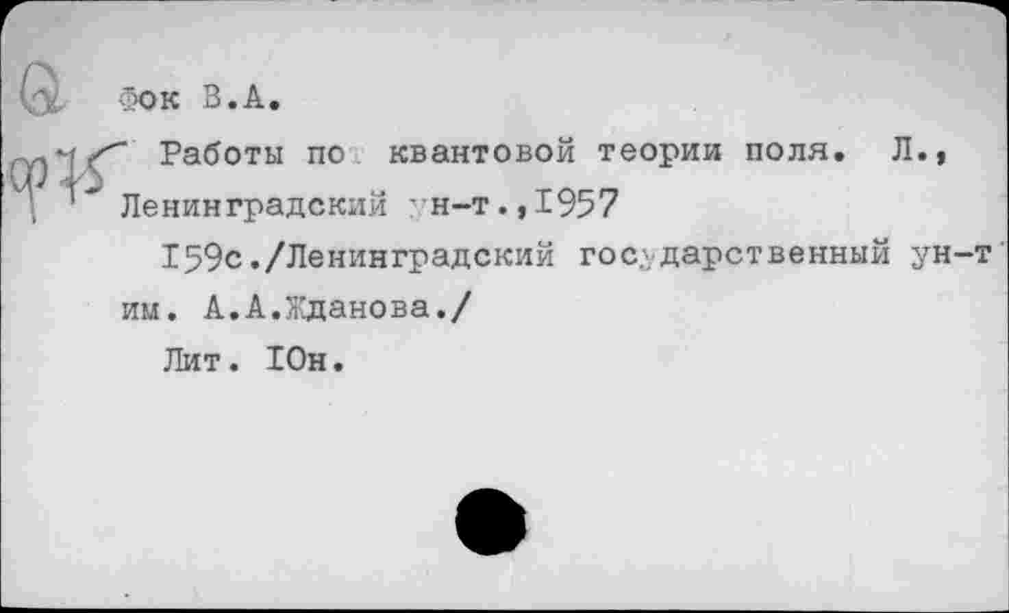 ﻿а
Фок В.А.
Работы по квантовой теории поля. Л.»
’* Ленинградский "Н-т.,1957
159с./Ленинградский государственный ун-т’ им. А.А.Жданова./
Лит. Юн.